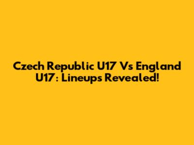 Czech Republic U17 Vs England U17: Lineups Revealed!