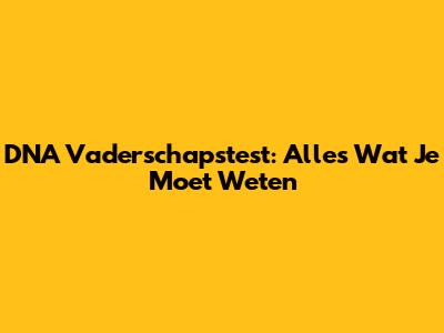 DNA Vaderschapstest: Alles Wat Je Moet Weten
