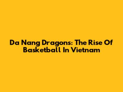 Da Nang Dragons: The Rise Of Basketball In Vietnam