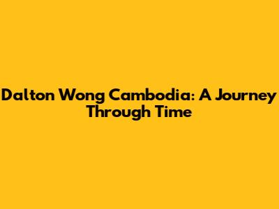 Dalton Wong Cambodia: A Journey Through Time