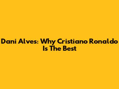 Dani Alves: Why Cristiano Ronaldo Is The Best