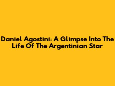 Daniel Agostini: A Glimpse Into The Life Of The Argentinian Star