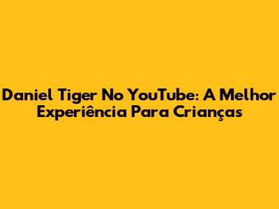 Daniel Tiger No YouTube: A Melhor Experiência Para Crianças