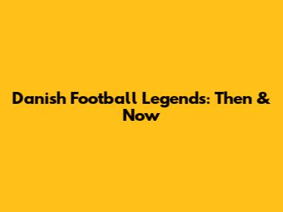 Danish Football Legends: Then & Now