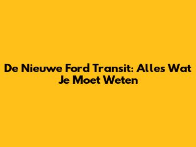 De Nieuwe Ford Transit: Alles Wat Je Moet Weten