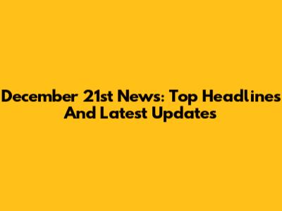 December 21st News: Top Headlines And Latest Updates