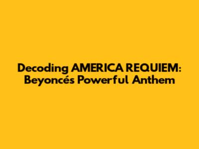 Decoding "AMERICA REQUIEM": Beyoncé's Powerful Anthem
