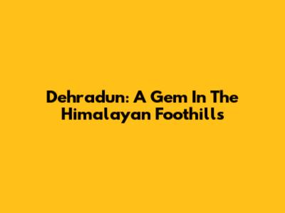 Dehradun: A Gem In The Himalayan Foothills