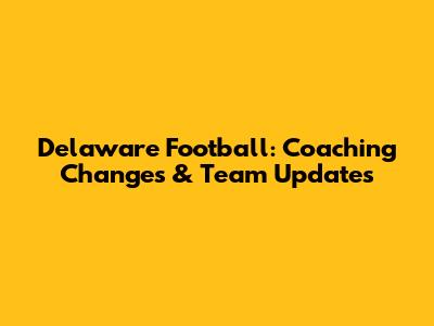 Delaware Football: Coaching Changes & Team Updates