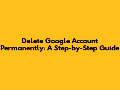 Delete Google Account Permanently: A Step-by-Step Guide
