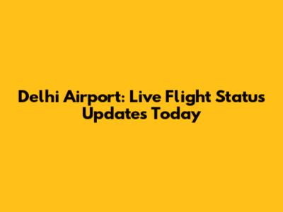 Delhi Airport: Live Flight Status Updates Today
