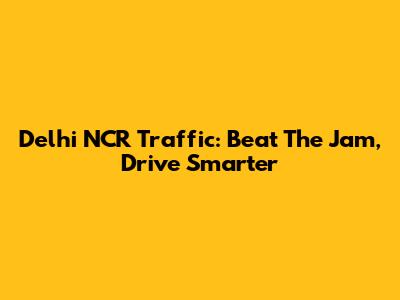 Delhi NCR Traffic: Beat The Jam, Drive Smarter