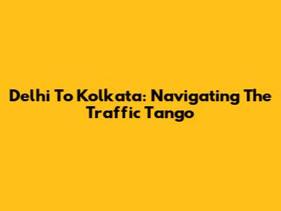 Delhi To Kolkata: Navigating The Traffic Tango