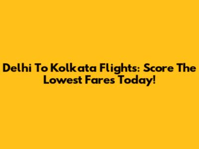 Delhi To Kolkata Flights: Score The Lowest Fares Today!