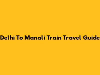 Delhi To Manali Train Travel Guide