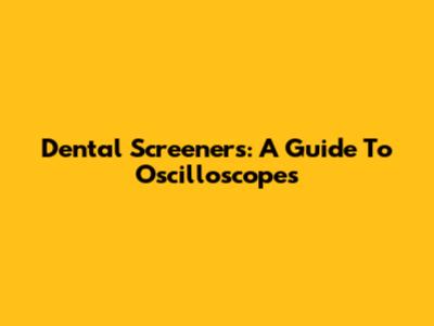 Dental Screeners:  A Guide To Oscilloscopes
