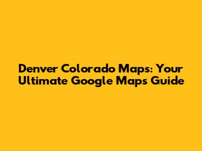 Denver Colorado Maps: Your Ultimate Google Maps Guide