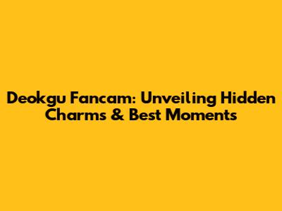 Deokgu Fancam: Unveiling Hidden Charms & Best Moments