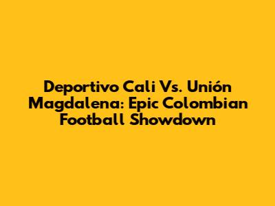 Deportivo Cali Vs. Unión Magdalena: Epic Colombian Football Showdown