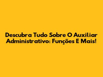 Descubra Tudo Sobre O Auxiliar Administrativo: Funções E Mais!