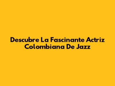 Descubre La Fascinante Actriz Colombiana De Jazz