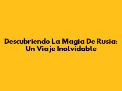 Descubriendo La Magia De Rusia: Un Viaje Inolvidable
