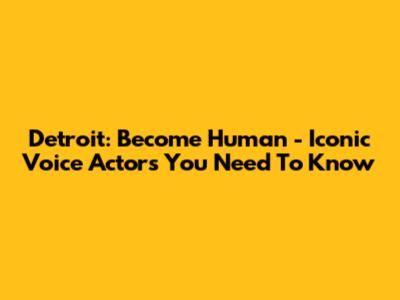 Detroit: Become Human - Iconic Voice Actors You Need To Know