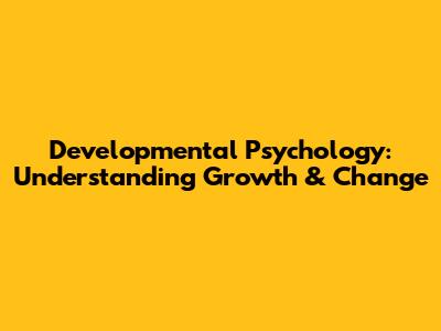 Developmental Psychology: Understanding Growth & Change