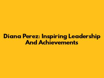 Diana Perez: Inspiring Leadership And Achievements