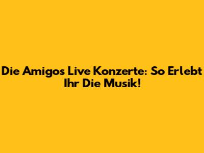 Die Amigos Live Konzerte: So Erlebt Ihr Die Musik!