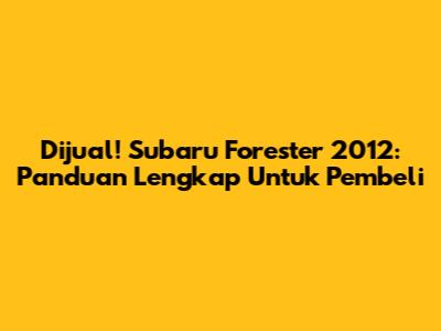 Dijual! Subaru Forester 2012: Panduan Lengkap Untuk Pembeli