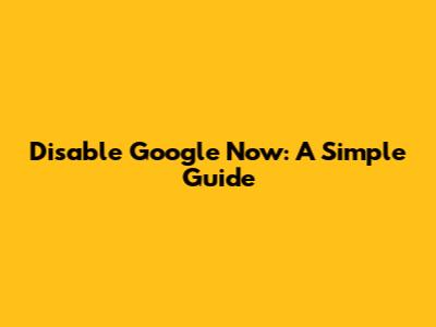 Disable Google Now: A Simple Guide
