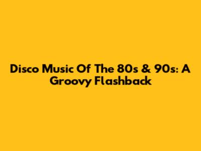 Disco Music Of The 80s & 90s: A Groovy Flashback