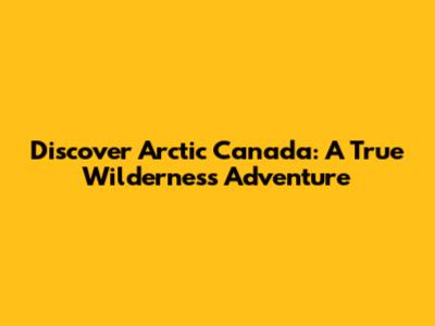 Discover Arctic Canada: A True Wilderness Adventure