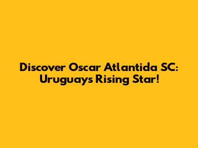 Discover Oscar Atlantida SC: Uruguay's Rising Star!
