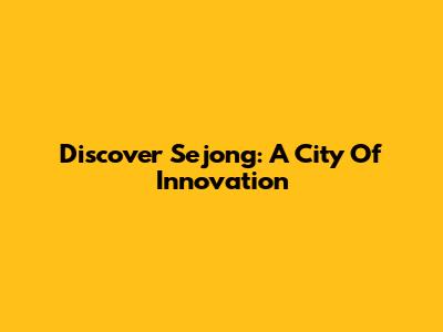 Discover Sejong: A City Of Innovation