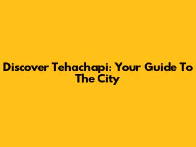 Discover Tehachapi: Your Guide To The City