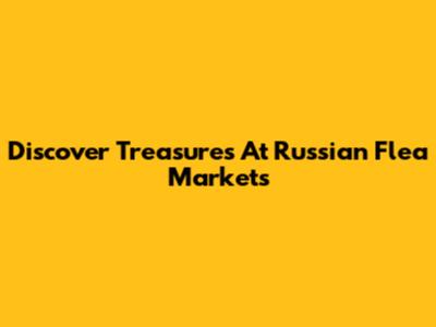 Discover Treasures At Russian Flea Markets