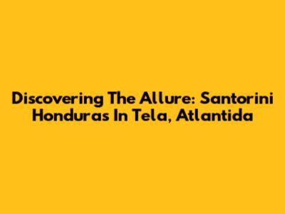 Discovering The Allure: Santorini Honduras In Tela, Atlantida