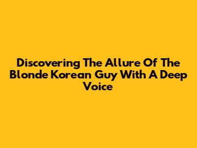 Discovering The Allure Of The Blonde Korean Guy With A Deep Voice