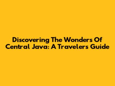 Discovering The Wonders Of Central Java: A Traveler's Guide