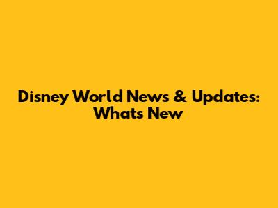 Disney World News & Updates: What's New
