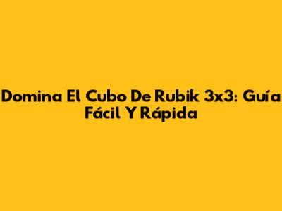Domina El Cubo De Rubik 3x3: Guía Fácil Y Rápida
