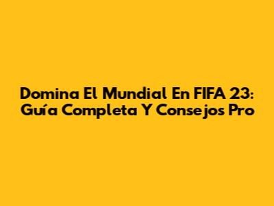 Domina El Mundial En FIFA 23: Guía Completa Y Consejos Pro