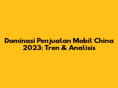 Dominasi Penjualan Mobil China 2023: Tren & Analisis