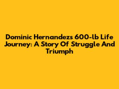Dominic Hernandez's 600-lb Life Journey: A Story Of Struggle And Triumph