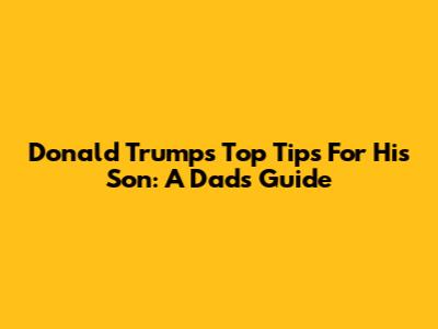 Donald Trump's Top Tips For His Son: A Dad's Guide