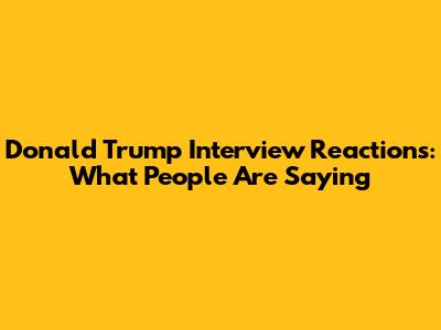 Donald Trump Interview Reactions: What People Are Saying