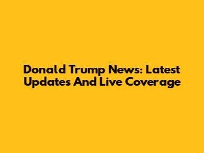 Donald Trump News: Latest Updates And Live Coverage