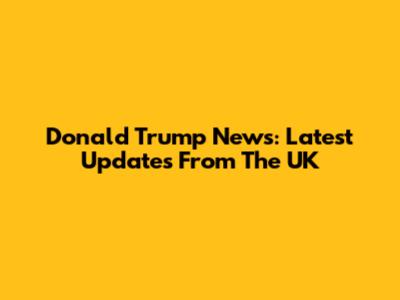 Donald Trump News: Latest Updates From The UK